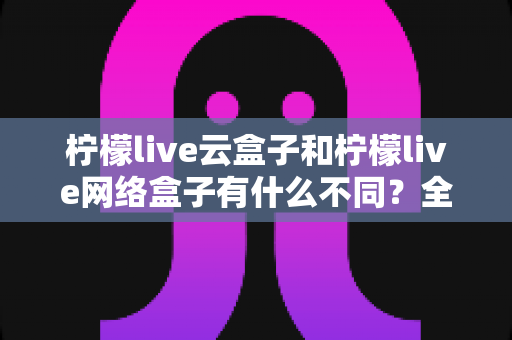 柠檬live云盒子和柠檬live网络盒子有什么不同?全面解析两款盒子的核心差异与选购指南 柠檬live云盒子和柠檬live网络盒子有什么不同?全面解析两款盒子的核心差异与选购指南
