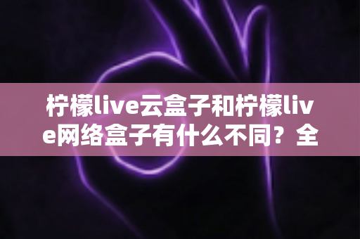 柠檬live云盒子和柠檬live网络盒子有什么不同？全面解析两款盒子的核心差异与选购指南