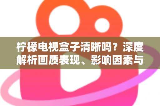 柠檬电视盒子清晰吗？深度解析画质表现、影响因素与实用优化技巧