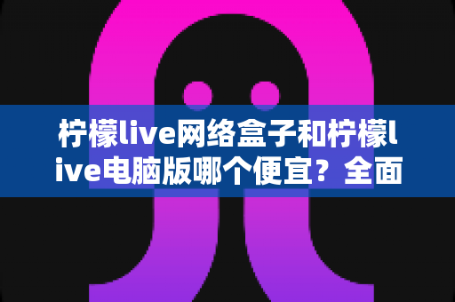 柠檬live网络盒子和柠檬live电脑版哪个便宜？全面价格对比与选购指南帮你省钱