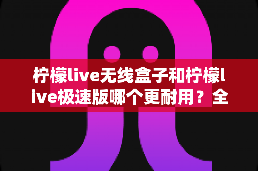 柠檬live无线盒子和柠檬live极速版哪个更耐用？全面对比解析帮您选对不踩坑