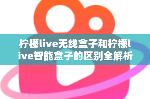 柠檬live无线盒子和柠檬live智能盒子的区别全解析：选购前必读的深度对比指南