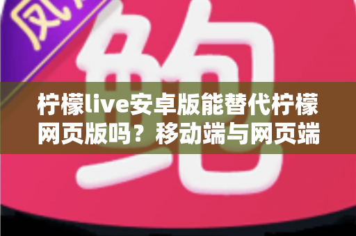 柠檬live安卓版能替代柠檬网页版吗？移动端与网页端深度对比全解析