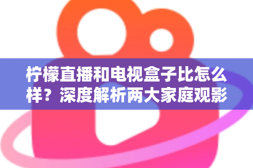 柠檬直播和电视盒子比怎么样？深度解析两大家庭观影方案的优劣势，帮你找到最适合自己的选择