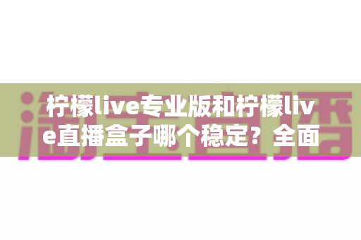 柠檬live专业版和柠檬live直播盒子哪个稳定？全面对比评测助你轻松选对直播工具