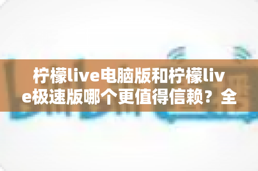 柠檬live电脑版和柠檬live极速版哪个更值得信赖？全方位深度对比评测助你明智选择