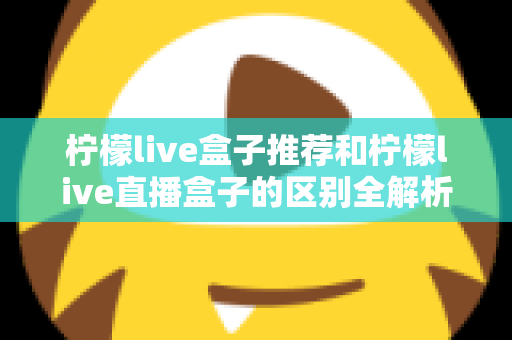 柠檬live盒子推荐和柠檬live直播盒子的区别全解析：选购指南、功能对比与避坑要点一次看懂