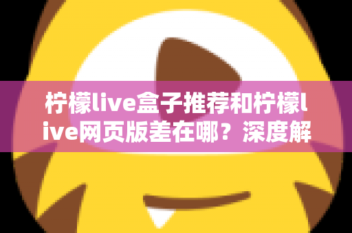 柠檬live盒子推荐和柠檬live网页版差在哪?深度解析两大版本差异助你选出最优观看方案 柠檬live盒子推荐和柠檬live网页版差在哪?深度解析两大版本差异助你选出最优观看方案