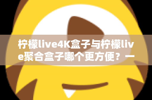 柠檬live4K盒子与柠檬live聚合盒子哪个更方便?一站式选购指南帮你轻松决策 柠檬live4K盒子与柠檬live聚合盒子哪个更方便?一站式选购指南帮你轻松决策