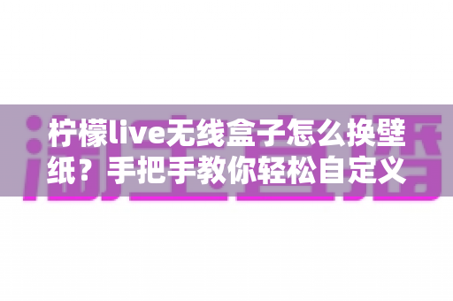 柠檬live无线盒子怎么换壁纸？手把手教你轻松自定义屏幕背景的完整教程