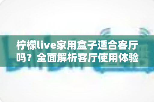 柠檬live家用盒子适合客厅吗？全面解析客厅使用体验、优缺点与实用选购指南