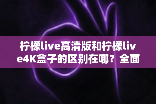 柠檬live高清版和柠檬live4K盒子的区别在哪？全面对比帮你选对家庭观影利器