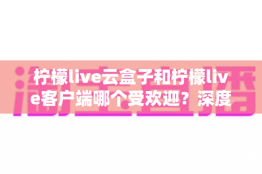 柠檬live云盒子和柠檬live客户端哪个受欢迎？深度对比分析帮你找到最佳观影选择