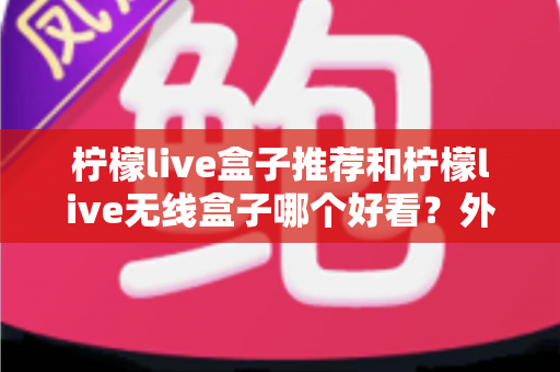 柠檬live盒子推荐和柠檬live无线盒子哪个好看?外观、性能与选购全攻略一文读懂 柠檬live盒子推荐和柠檬live无线盒子哪个好看?外观、性能与选购全攻略一文读懂