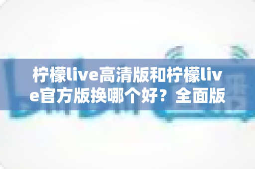 柠檬live高清版和柠檬live官方版换哪个好？全面版本对比与选择指南帮你做决定