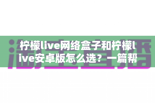 柠檬live网络盒子和柠檬live安卓版怎么选？一篇帮你理清思路的实用选购指南