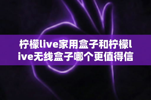 柠檬live家用盒子和柠檬live无线盒子哪个更值得信赖？深度对比帮你选购不踩坑