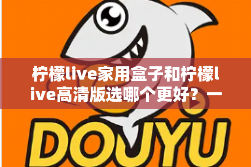 柠檬live家用盒子和柠檬live高清版选哪个更好?一篇文章讲透区别,选购不迷路 柠檬live家用盒子和柠檬live高清版选哪个更好?一篇文章讲透区别,选购不迷路