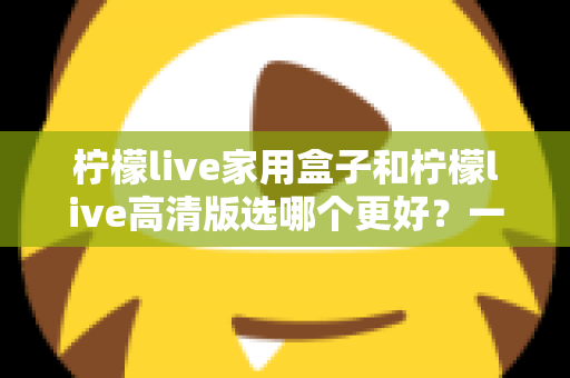 柠檬live家用盒子和柠檬live高清版选哪个更好？一篇文章讲透区别，选购不迷路