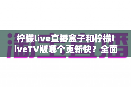 柠檬live直播盒子和柠檬liveTV版哪个更新快？全面对比解析帮你选对版本