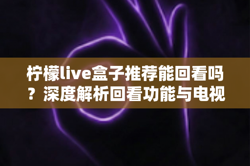 柠檬live盒子推荐能回看吗？深度解析回看功能与电视盒子选购全攻略