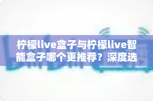 柠檬live盒子与柠檬live智能盒子哪个更推荐？深度选购指南帮你一文看懂两款电视盒子的核心差异