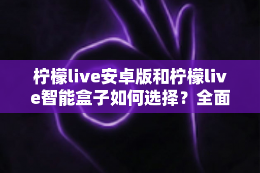 柠檬live安卓版和柠檬live智能盒子如何选择？全面对比评测助你找到最适合自己的观看方案