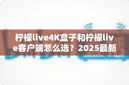 柠檬live4K盒子和柠檬live客户端怎么选？2025最新对比选购指南，帮你找到最合适的观影方案