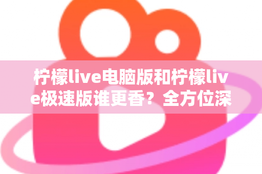 柠檬live电脑版和柠檬live极速版谁更香？全方位深度对比评测帮你选对版本