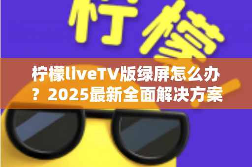 柠檬liveTV版绿屏怎么办?2025最新全面解决方案,教你快速恢复正常观看体验 柠檬liveTV版绿屏怎么办?2025最新全面解决方案,教你快速恢复正常观看体验