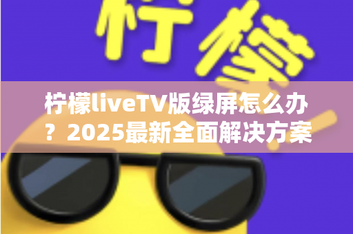 柠檬liveTV版绿屏怎么办？2025最新全面解决方案，教你快速恢复正常观看体验