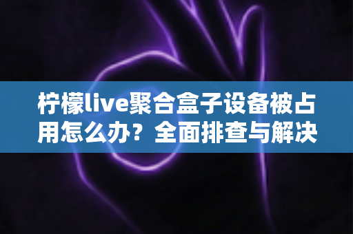 柠檬live聚合盒子设备被占用怎么办？全面排查与解决方案指南