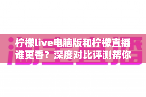 柠檬live电脑版和柠檬直播谁更香？深度对比评测帮你找到最适合的追播方式