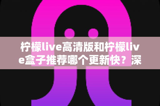 柠檬live高清版和柠檬live盒子推荐哪个更新快？深度对比评测与选购全攻略