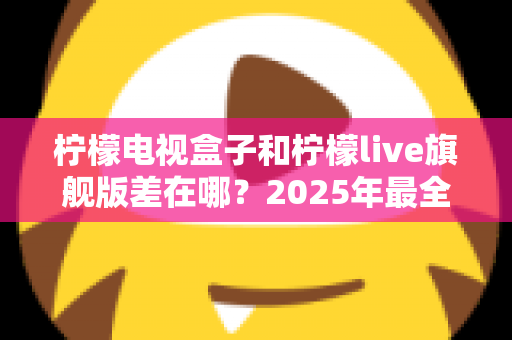 柠檬电视盒子和柠檬live旗舰版差在哪？2025年最全对比选购指南，一文看懂两大热门电视盒子核心区别