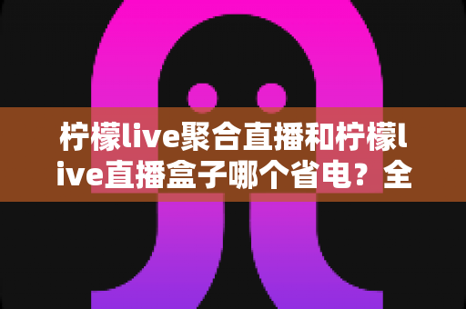 柠檬live聚合直播和柠檬live直播盒子哪个省电?全面功耗对比与省电选购指南 柠檬live聚合直播和柠檬live直播盒子哪个省电?全面功耗对比与省电选购指南