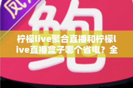 柠檬live聚合直播和柠檬live直播盒子哪个省电？全面功耗对比与省电选购指南