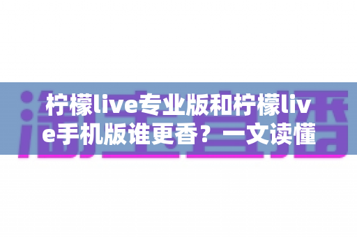 柠檬live专业版和柠檬live手机版谁更香?一文读懂两大版本差异与选购指南 柠檬live专业版和柠檬live手机版谁更香?一文读懂两大版本差异与选购指南