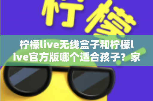 柠檬live无线盒子和柠檬live官方版哪个适合孩子？家长必读的全面选购指南
