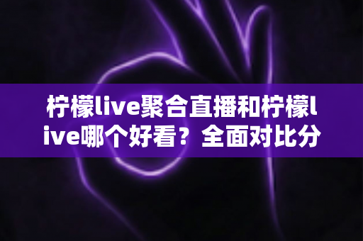 柠檬live聚合直播和柠檬live哪个好看？全面对比分析帮你选出最适合的观影体验