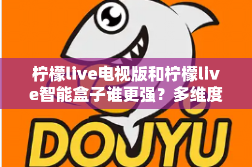 柠檬live电视版和柠檬live智能盒子谁更强？多维度深度对比解析，帮你轻松选出最适合的大屏观影方案