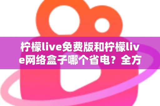 柠檬live免费版和柠檬live网络盒子哪个省电？全方位耗电对比与省电实用指南