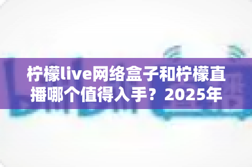 柠檬live网络盒子和柠檬直播哪个值得入手？2025年最全对比选购指南一次讲透