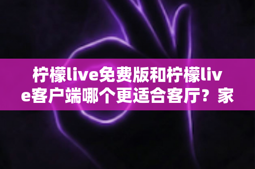 柠檬live免费版和柠檬live客户端哪个更适合客厅？家庭大屏娱乐终极对比指南