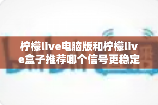 柠檬live电脑版和柠檬live盒子推荐哪个信号更稳定？深度对比分析与实用选购指南