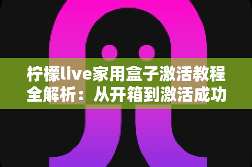 柠檬live家用盒子激活教程全解析：从开箱到激活成功，新手也能一次搞定的保姆级指南