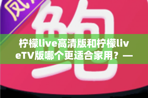 柠檬live高清版和柠檬liveTV版哪个更适合家用？——家庭用户必看的全维度对比评测与选购指南