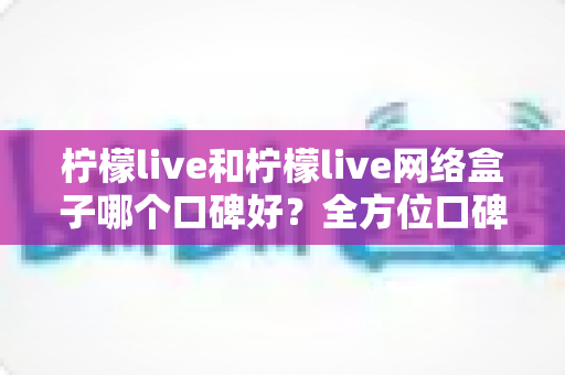 柠檬live和柠檬live网络盒子哪个口碑好？全方位口碑对比与家庭观影选购指南