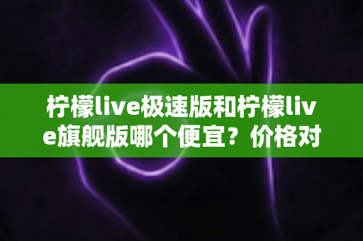 柠檬live极速版和柠檬live旗舰版哪个便宜？价格对比与性价比全面解析指南
