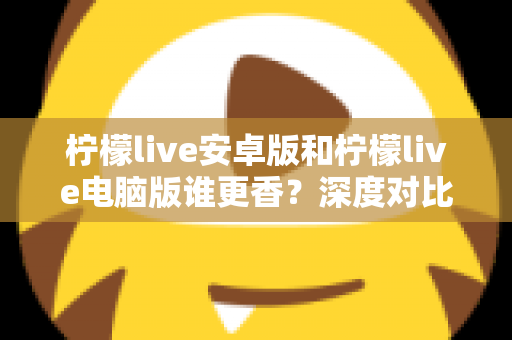 柠檬live安卓版和柠檬live电脑版谁更香？深度对比全解析帮你找到最佳选择